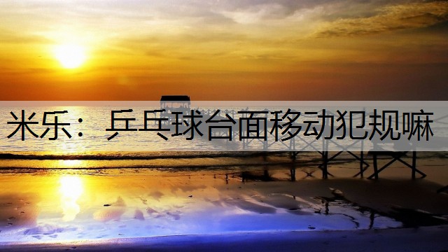 米乐：乒乓球台面移动犯规嘛