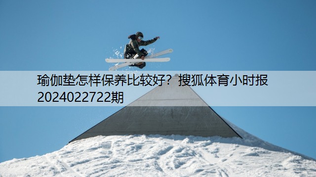 瑜伽垫怎样保养比较好？搜狐体育小时报2024022722期