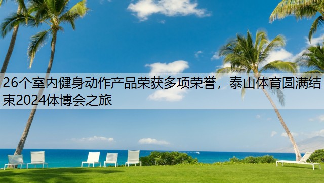 26个室内健身动作产品荣获多项荣誉，泰山体育圆满结束2024体博会之旅