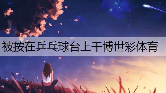 <strong>被按在乒乓球台上干博世彩体育</strong>