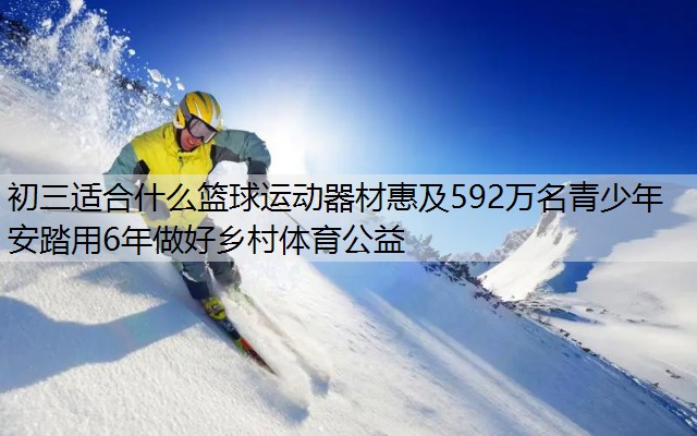 初三适合什么篮球运动器材惠及592万名青少年 安踏用6年做好乡村体育公益