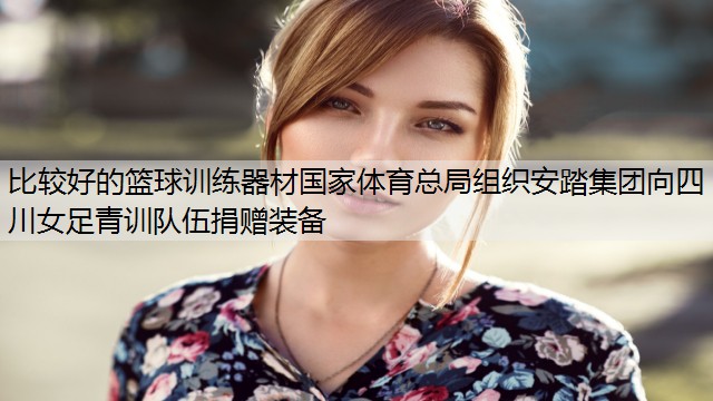 <strong>比较好的篮球训练器材国家体育总局组织安踏集团向四川女足青训队伍捐赠装备</strong>