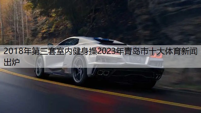 2018年第三套室内健身操2023年青岛市十大体育新闻出炉