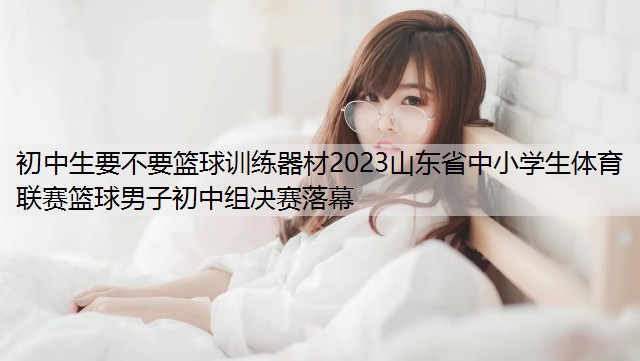 初中生要不要篮球训练器材2023山东省中小学生体育联赛篮球男子初中组决赛落幕