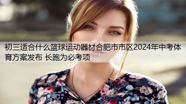 初三适合什么篮球运动器材合肥市市区2024年中考体育方案发布 长跑为必考项