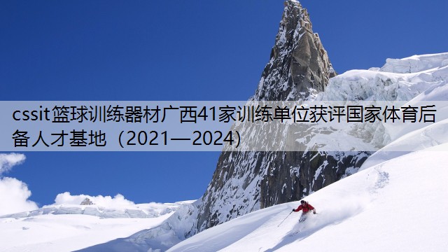 cssit篮球训练器材广西41家训练单位获评国家体育后备人才基地（2021—2024）