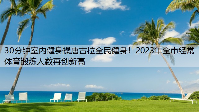 30分钟室内健身操唐古拉全民健身！2023年全市经常体育锻炼人数再创新高