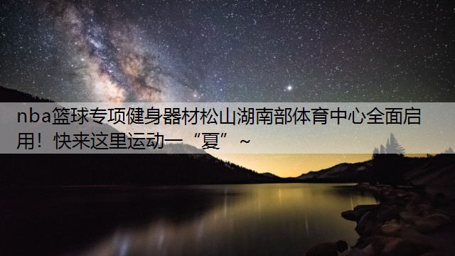 <strong>nba篮球专项健身器材松山湖南部体育中心全面启用！快来这里运动一“夏”~</strong>