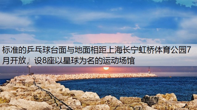 标准的乒乓球台面与地面相距上海长宁虹桥体育公园7月开放，设8座以星球为名的运动场馆