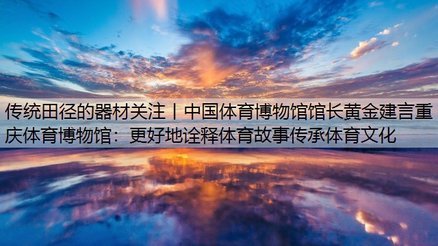 传统田径的器材关注丨中国体育博物馆馆长黄金建言重庆体育博物馆：更好地诠释体育故事传承体育文化