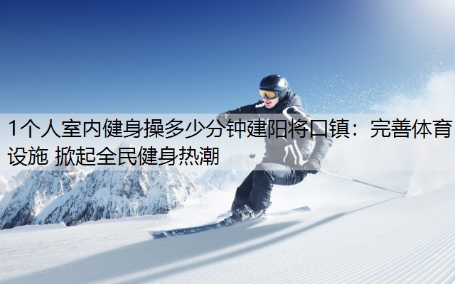 1个人室内健身操多少分钟建阳将口镇：完善体育设施 掀起全民健身热潮