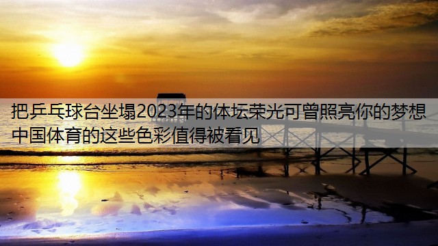 把乒乓球台坐塌2023年的体坛荣光可曾照亮你的梦想 中国体育的这些色彩值得被看见