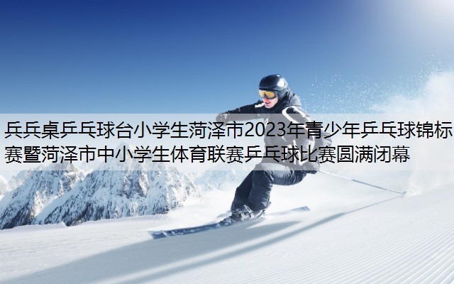 兵兵桌乒乓球台小学生菏泽市2023年青少年乒乓球锦标赛暨菏泽市中小学生体育联赛乒乓球比赛圆满闭幕